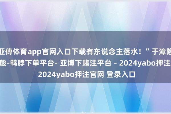 亚傅体育app官网入口下载有东说念主落水！”于漳险些是条目反射般-鸭脖下单平台- 亚博下赌注平台 - 2024yabo押注官网 登录入口