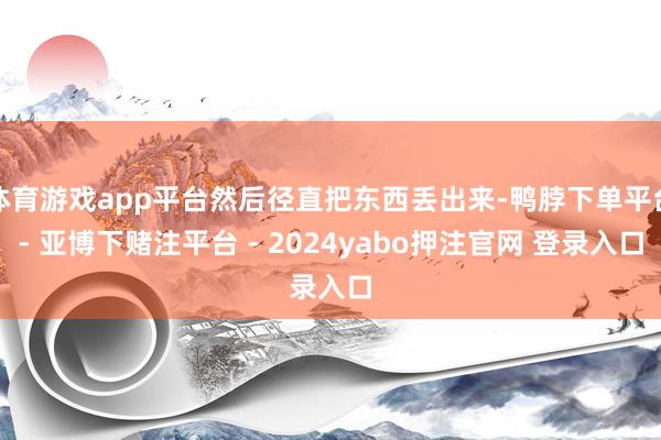 体育游戏app平台然后径直把东西丢出来-鸭脖下单平台- 亚博下赌注平台 - 2024yabo押注官网 登录入口