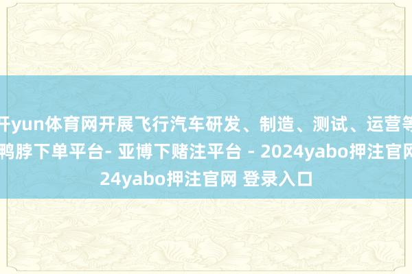 开yun体育网开展飞行汽车研发、制造、测试、运营等关连业务-鸭脖下单平台- 亚博下赌注平台 - 2024yabo押注官网 登录入口