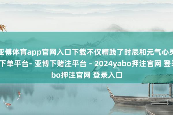 亚傅体育app官网入口下载不仅糟践了时辰和元气心灵-鸭脖下单平台- 亚博下赌注平台 - 2024yabo押注官网 登录入口