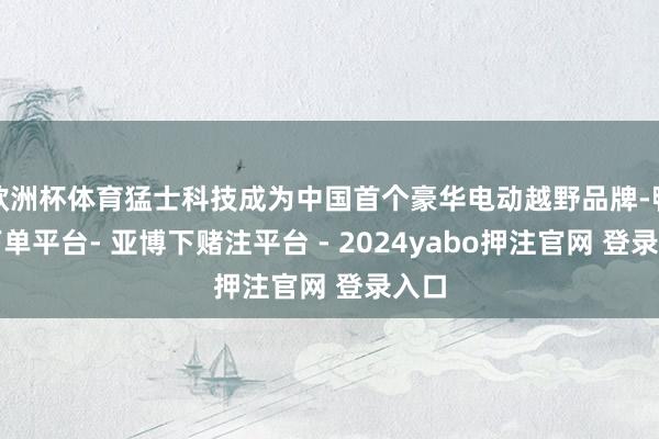 欧洲杯体育猛士科技成为中国首个豪华电动越野品牌-鸭脖下单平台- 亚博下赌注平台 - 2024yabo押注官网 登录入口