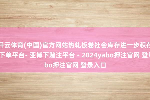 开云体育(中国)官方网站热轧板卷社会库存进一步积存-鸭脖下单平台- 亚博下赌注平台 - 2024yabo押注官网 登录入口
