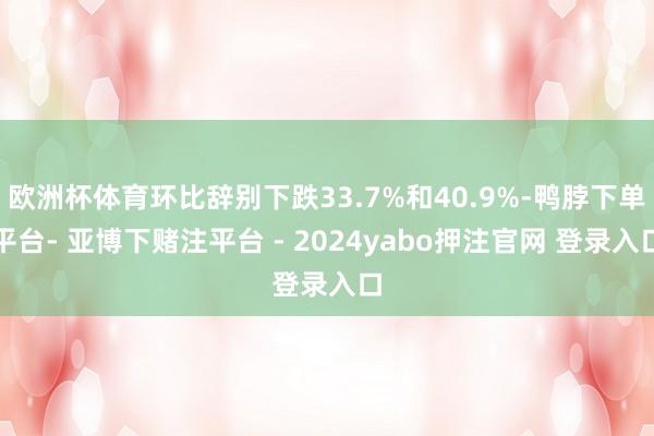 欧洲杯体育环比辞别下跌33.7%和40.9%-鸭脖下单平台- 亚博下赌注平台 - 2024yabo押注官网 登录入口