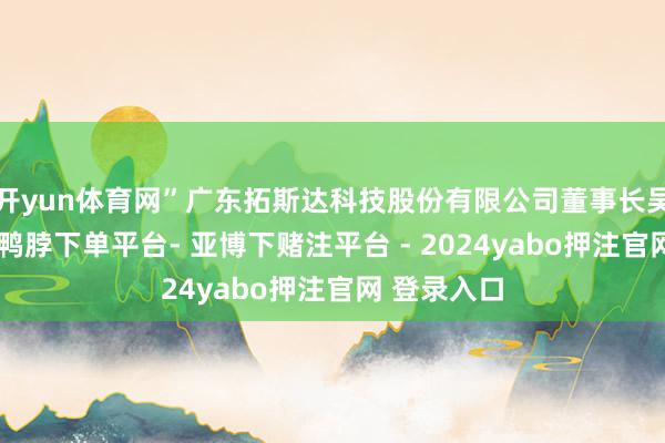 开yun体育网”广东拓斯达科技股份有限公司董事长吴丰礼以为-鸭脖下单平台- 亚博下赌注平台 - 2024yabo押注官网 登录入口