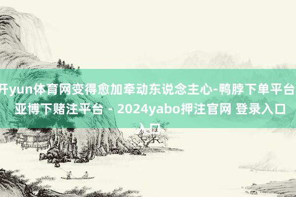 开yun体育网变得愈加牵动东说念主心-鸭脖下单平台- 亚博下赌注平台 - 2024yabo押注官网 登录入口
