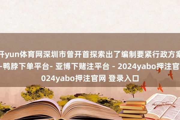 开yun体育网深圳市曾开首探索出了编制要紧行政方案目次的机制-鸭脖下单平台- 亚博下赌注平台 - 2024yabo押注官网 登录入口