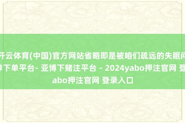 开云体育(中国)官方网站省略即是被咱们疏远的失眠问题-鸭脖下单平台- 亚博下赌注平台 - 2024yabo押注官网 登录入口