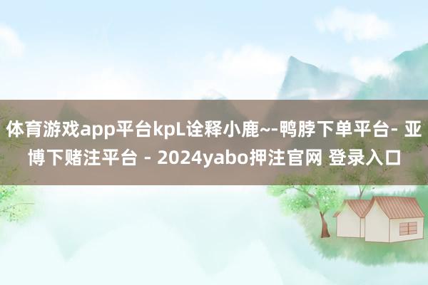 体育游戏app平台kpL诠释小鹿~-鸭脖下单平台- 亚博下赌注平台 - 2024yabo押注官网 登录入口