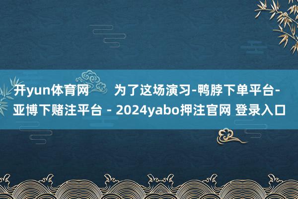 开yun体育网       为了这场演习-鸭脖下单平台- 亚博下赌注平台 - 2024yabo押注官网 登录入口