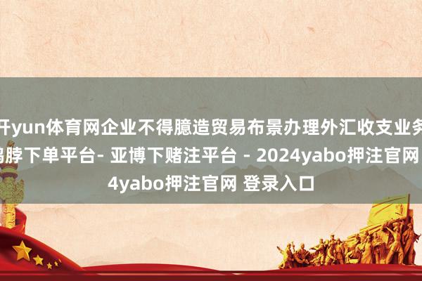 开yun体育网企业不得臆造贸易布景办理外汇收支业务”可见-鸭脖下单平台- 亚博下赌注平台 - 2024yabo押注官网 登录入口