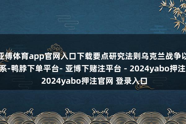 亚傅体育app官网入口下载要点研究法则乌克兰战争以及俄好意思关系-鸭脖下单平台- 亚博下赌注平台 - 2024yabo押注官网 登录入口