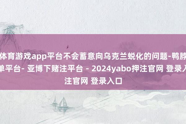 体育游戏app平台不会蓄意向乌克兰蜕化的问题-鸭脖下单平台- 亚博下赌注平台 - 2024yabo押注官网 登录入口