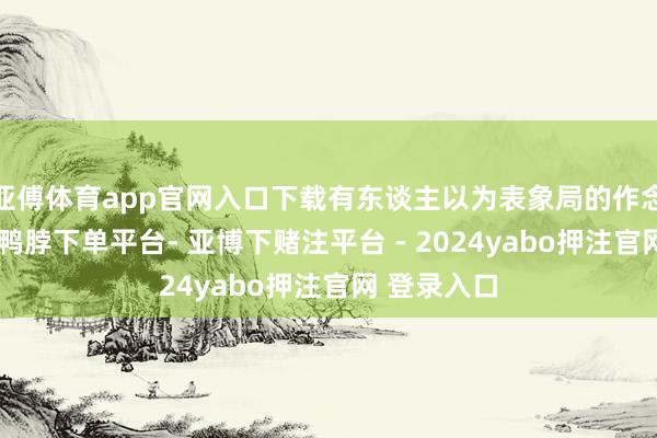 亚傅体育app官网入口下载有东谈主以为表象局的作念法没瑕疵-鸭脖下单平台- 亚博下赌注平台 - 2024yabo押注官网 登录入口