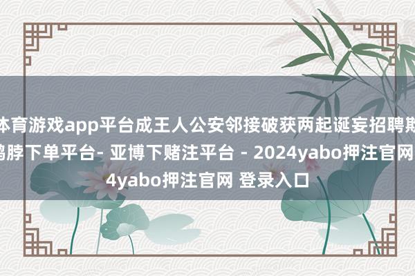 体育游戏app平台成王人公安邻接破获两起诞妄招聘欺诈案件-鸭脖下单平台- 亚博下赌注平台 - 2024yabo押注官网 登录入口