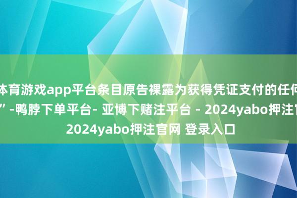 体育游戏app平台条目原告裸露为获得凭证支付的任何“款项或利诱”-鸭脖下单平台- 亚博下赌注平台 - 2024yabo押注官网 登录入口