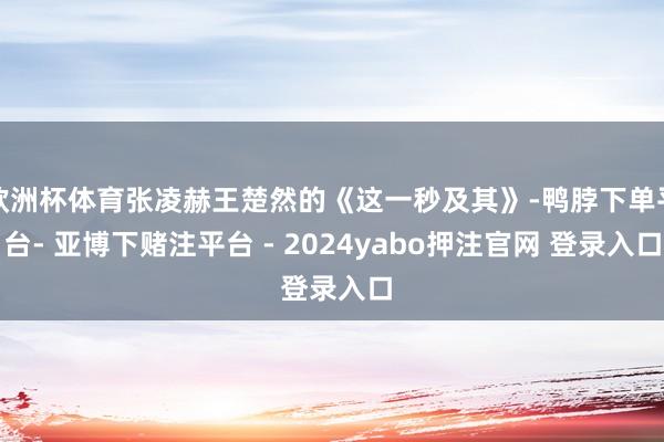 欧洲杯体育张凌赫王楚然的《这一秒及其》-鸭脖下单平台- 亚博下赌注平台 - 2024yabo押注官网 登录入口