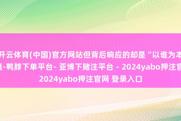 开云体育(中国)官方网站但背后响应的却是“以谁为本”的理念问题-鸭脖下单平台- 亚博下赌注平台 - 2024yabo押注官网 登录入口