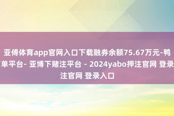 亚傅体育app官网入口下载融券余额75.67万元-鸭脖下单平台- 亚博下赌注平台 - 2024yabo押注官网 登录入口