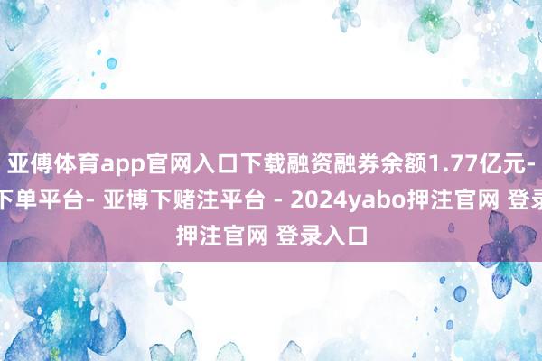 亚傅体育app官网入口下载融资融券余额1.77亿元-鸭脖下单平台- 亚博下赌注平台 - 2024yabo押注官网 登录入口