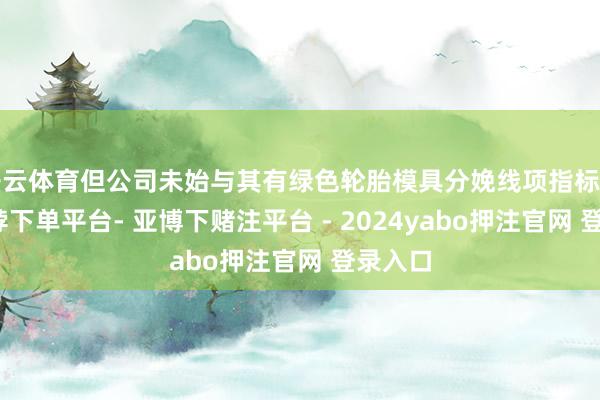 开云体育但公司未始与其有绿色轮胎模具分娩线项指标互助-鸭脖下单平台- 亚博下赌注平台 - 2024yabo押注官网 登录入口