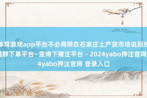 体育游戏app平台不必局限在石家庄土产货市场说到线上培训-鸭脖下单平台- 亚博下赌注平台 - 2024yabo押注官网 登录入口