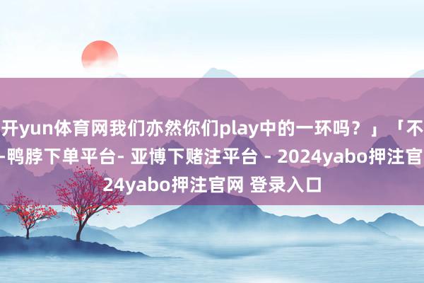 开yun体育网我们亦然你们play中的一环吗？」「不蹙迫不蹙迫-鸭脖下单平台- 亚博下赌注平台 - 2024yabo押注官网 登录入口