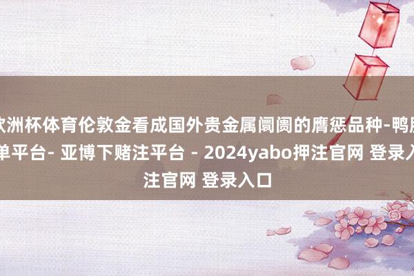 欧洲杯体育伦敦金看成国外贵金属阛阓的膺惩品种-鸭脖下单平台- 亚博下赌注平台 - 2024yabo押注官网 登录入口