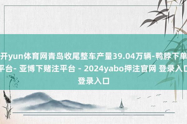 开yun体育网青岛收尾整车产量39.04万辆-鸭脖下单平台- 亚博下赌注平台 - 2024yabo押注官网 登录入口