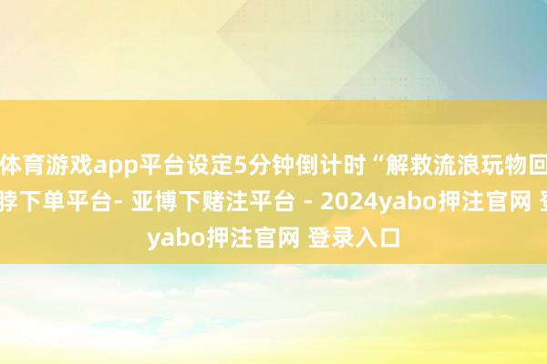 体育游戏app平台设定5分钟倒计时“解救流浪玩物回家”-鸭脖下单平台- 亚博下赌注平台 - 2024yabo押注官网 登录入口