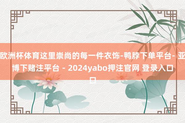 欧洲杯体育这里崇尚的每一件衣饰-鸭脖下单平台- 亚博下赌注平台 - 2024yabo押注官网 登录入口