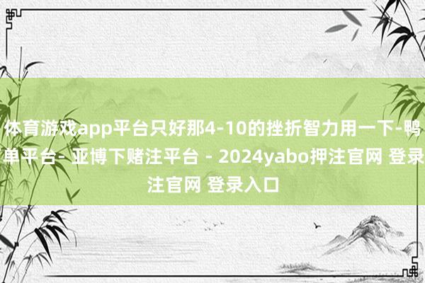 体育游戏app平台只好那4-10的挫折智力用一下-鸭脖下单平台- 亚博下赌注平台 - 2024yabo押注官网 登录入口