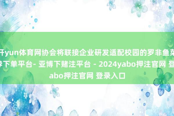 开yun体育网协会将联接企业研发适配校园的罗非鱼菜品-鸭脖下单平台- 亚博下赌注平台 - 2024yabo押注官网 登录入口