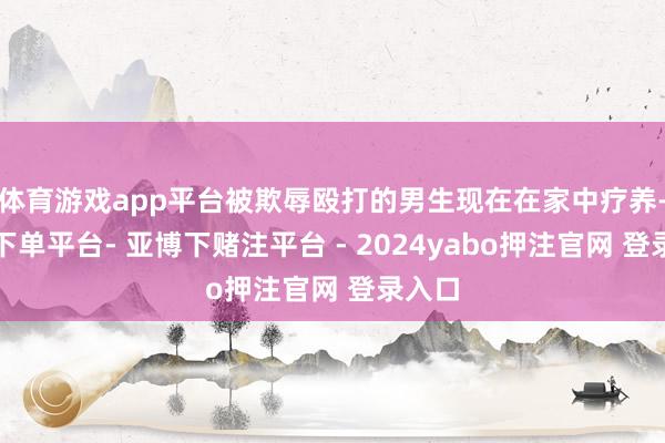 体育游戏app平台被欺辱殴打的男生现在在家中疗养-鸭脖下单平台- 亚博下赌注平台 - 2024yabo押注官网 登录入口