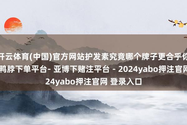 开云体育(中国)官方网站护发素究竟哪个牌子更合乎你呢？其实-鸭脖下单平台- 亚博下赌注平台 - 2024yabo押注官网 登录入口