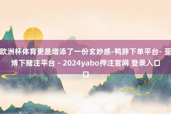 欧洲杯体育更是增添了一份玄妙感-鸭脖下单平台- 亚博下赌注平台 - 2024yabo押注官网 登录入口