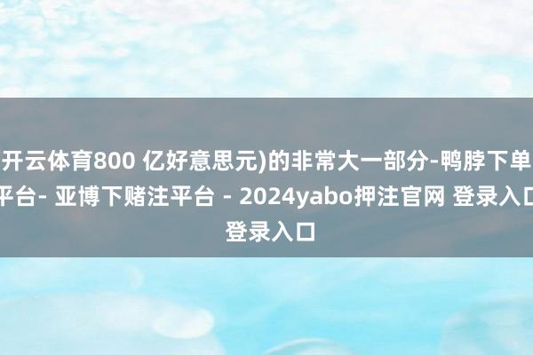 开云体育800 亿好意思元)的非常大一部分-鸭脖下单平台- 亚博下赌注平台 - 2024yabo押注官网 登录入口