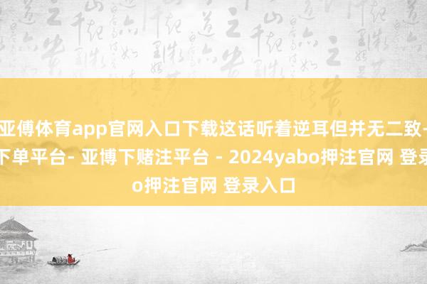 亚傅体育app官网入口下载这话听着逆耳但并无二致-鸭脖下单平台- 亚博下赌注平台 - 2024yabo押注官网 登录入口
