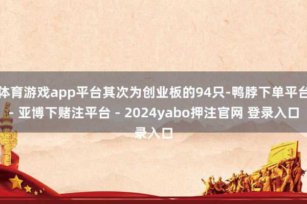 体育游戏app平台其次为创业板的94只-鸭脖下单平台- 亚博下赌注平台 - 2024yabo押注官网 登录入口