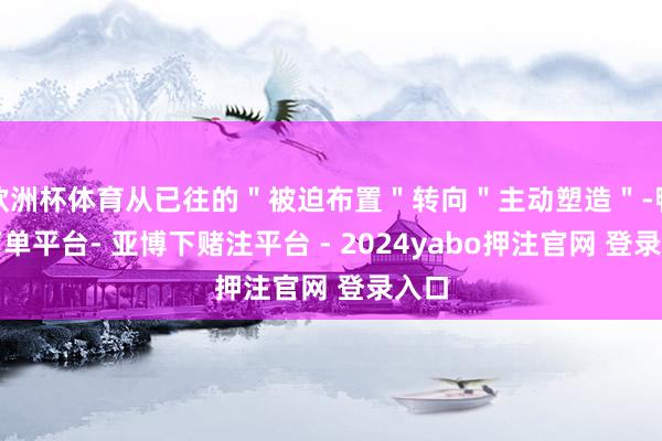 欧洲杯体育从已往的＂被迫布置＂转向＂主动塑造＂-鸭脖下单平台- 亚博下赌注平台 - 2024yabo押注官网 登录入口