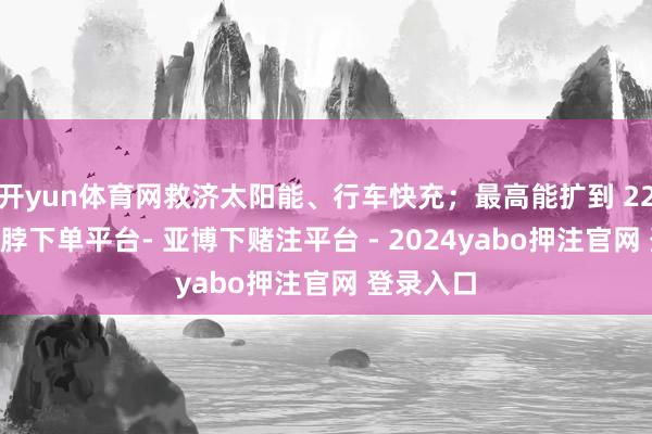 开yun体育网救济太阳能、行车快充；最高能扩到 22 度电-鸭脖下单平台- 亚博下赌注平台 - 2024yabo押注官网 登录入口