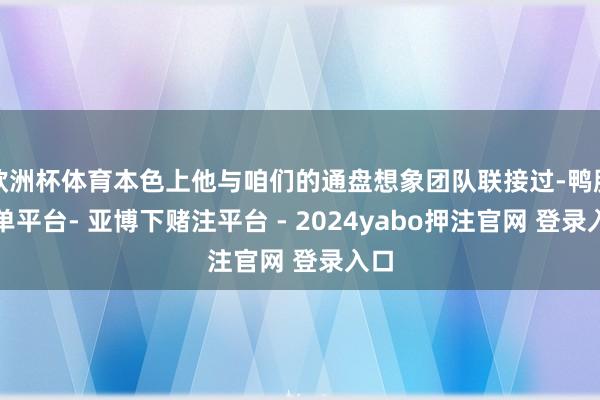 欧洲杯体育本色上他与咱们的通盘想象团队联接过-鸭脖下单平台- 亚博下赌注平台 - 2024yabo押注官网 登录入口