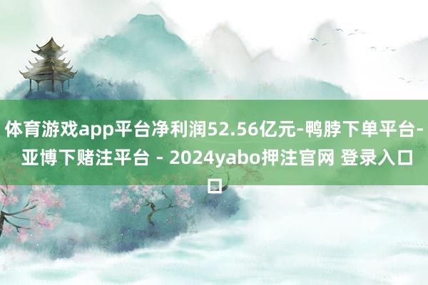 体育游戏app平台净利润52.56亿元-鸭脖下单平台- 亚博下赌注平台 - 2024yabo押注官网 登录入口