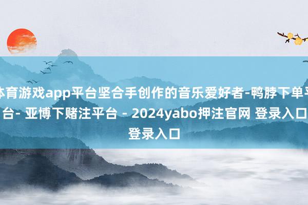 体育游戏app平台坚合手创作的音乐爱好者-鸭脖下单平台- 亚博下赌注平台 - 2024yabo押注官网 登录入口