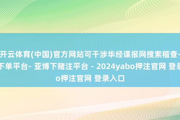开云体育(中国)官方网站可干涉华经谍报网搜索稽查-鸭脖下单平台- 亚博下赌注平台 - 2024yabo押注官网 登录入口