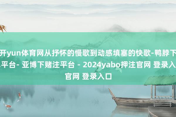开yun体育网从抒怀的慢歌到动感填塞的快歌-鸭脖下单平台- 亚博下赌注平台 - 2024yabo押注官网 登录入口