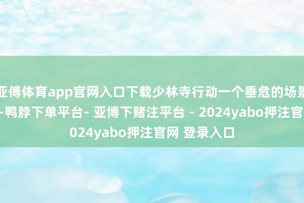 亚傅体育app官网入口下载少林寺行动一个垂危的场景出目下剧中-鸭脖下单平台- 亚博下赌注平台 - 2024yabo押注官网 登录入口
