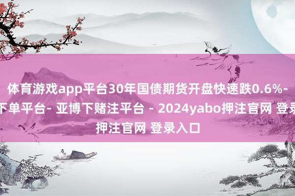 体育游戏app平台30年国债期货开盘快速跌0.6%-鸭脖下单平台- 亚博下赌注平台 - 2024yabo押注官网 登录入口