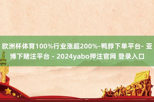 欧洲杯体育100%行业涨超200%-鸭脖下单平台- 亚博下赌注平台 - 2024yabo押注官网 登录入口