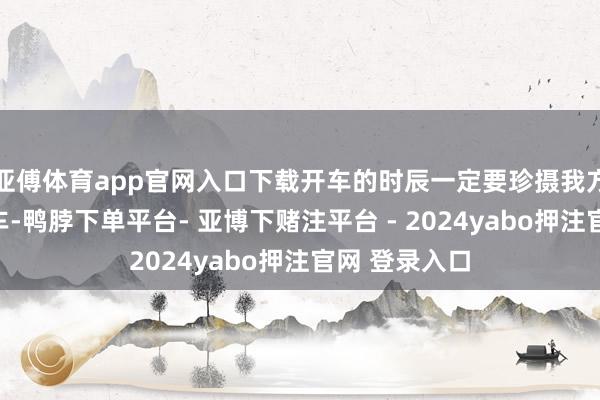 亚傅体育app官网入口下载开车的时辰一定要珍摄我方开的是什么车-鸭脖下单平台- 亚博下赌注平台 - 2024yabo押注官网 登录入口