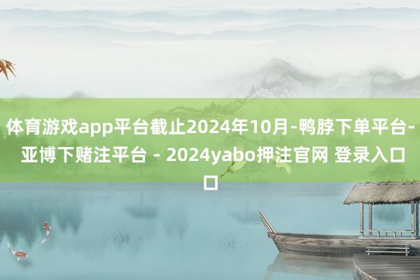 体育游戏app平台截止2024年10月-鸭脖下单平台- 亚博下赌注平台 - 2024yabo押注官网 登录入口